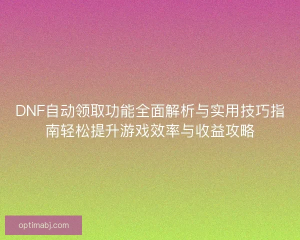 DNF自动领取功能全面解析与实用技巧指南轻松提升游戏效率与收益攻略